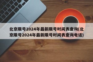 北京限号2024年最新限号时间表查询(北京限号2024年最新限号时间表查询电话)