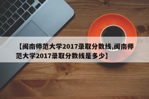 【闽南师范大学2017录取分数线,闽南师范大学2017录取分数线是多少】