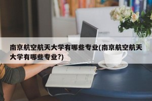 南京航空航天大学有哪些专业(南京航空航天大学有哪些专业?)