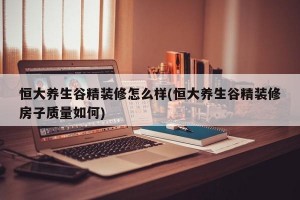 恒大养生谷精装修怎么样(恒大养生谷精装修房子质量如何)