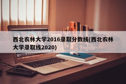 西北农林大学2016录取分数线(西北农林大学录取线2020)