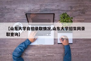 【山东大学自招录取情况,山东大学招生网录取查询】