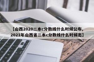 【山西2020二本c分数线什么时候公布,2021年山西省二本c分数线什么时候出】