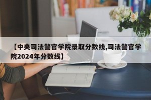 【中央司法警官学院录取分数线,司法警官学院2024年分数线】