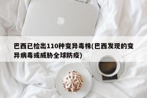 巴西已检出110种变异毒株(巴西发现的变异病毒或威胁全球防疫)