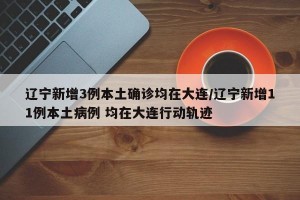 辽宁新增3例本土确诊均在大连/辽宁新增11例本土病例 均在大连行动轨迹