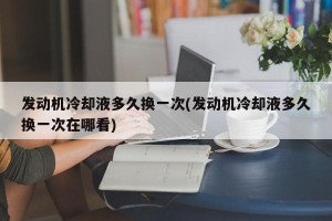 发动机冷却液多久换一次(发动机冷却液多久换一次在哪看)