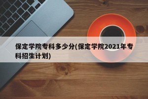 保定学院专科多少分(保定学院2021年专科招生计划)