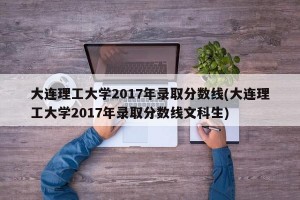 大连理工大学2017年录取分数线(大连理工大学2017年录取分数线文科生)