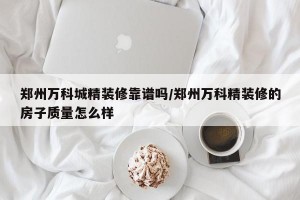 郑州万科城精装修靠谱吗/郑州万科精装修的房子质量怎么样