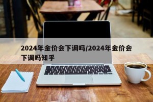 2024年金价会下调吗/2024年金价会下调吗知乎