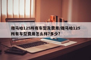 雅马哈125所有车型及费用/雅马哈125所有车型费用怎么样?多少?