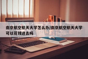 南京航空航天大学怎么办/南京航空航天大学可以花钱进去吗