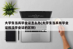 大学生当兵毕业证怎么办(大学生当兵有毕业证和没毕业证的区别)