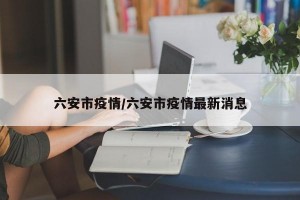 六安市疫情/六安市疫情最新消息