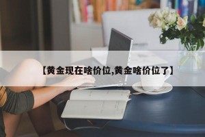 【黄金现在啥价位,黄金啥价位了】