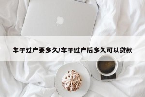 车子过户要多久/车子过户后多久可以贷款