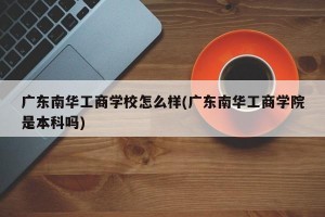 广东南华工商学校怎么样(广东南华工商学院是本科吗)