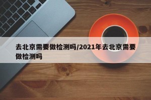 去北京需要做检测吗/2021年去北京需要做检测吗