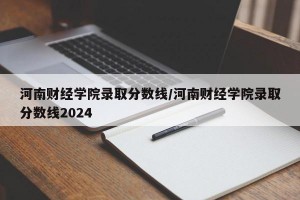 河南财经学院录取分数线/河南财经学院录取分数线2024