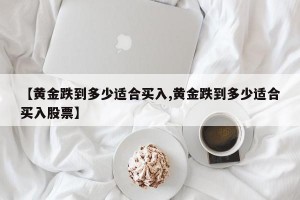 【黄金跌到多少适合买入,黄金跌到多少适合买入股票】