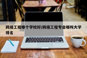 网络工程哪个学校好/网络工程专业哪所大学排名