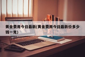 黄金费用今日最新(黄金费用今日最新价多少钱一克)