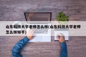 山东科技大学老师怎么样(山东科技大学老师怎么样知乎)