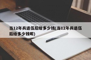 当12年兵退伍后给多少钱(当12年兵退伍后给多少钱呢)