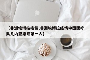 【非洲埃博拉疫情,非洲埃博拉疫情中国医疗队几内亚染病第一人】