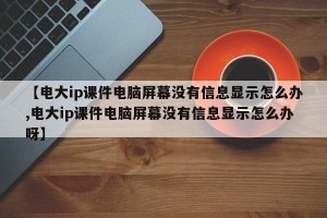 【电大ip课件电脑屏幕没有信息显示怎么办,电大ip课件电脑屏幕没有信息显示怎么办呀】