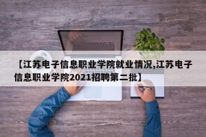 【江苏电子信息职业学院就业情况,江苏电子信息职业学院2021招聘第二批】