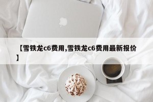 【雪铁龙c6费用,雪铁龙c6费用最新报价】