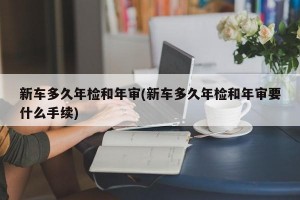 新车多久年检和年审(新车多久年检和年审要什么手续)