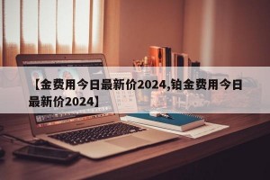 【金费用今日最新价2024,铂金费用今日最新价2024】