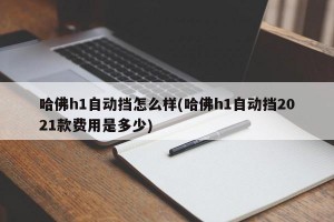 哈佛h1自动挡怎么样(哈佛h1自动挡2021款费用是多少)