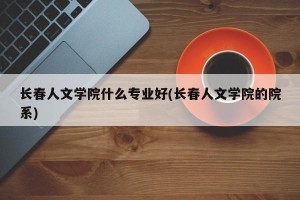 长春人文学院什么专业好(长春人文学院的院系)