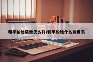 和平轮胎质量怎么样/和平轮胎什么费用表