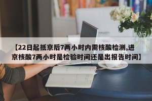 【22日起抵京后7两小时内需核酸检测,进京核酸7两小时是检验时间还是出报告时间】