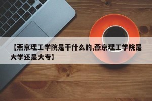 【燕京理工学院是干什么的,燕京理工学院是大学还是大专】