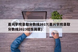 嘉兴学院录取分数线2017(嘉兴学院录取分数线2023招生简章)