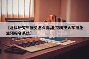 【北科研究生推免怎么弄,北京科技大学推免生预报名系统】