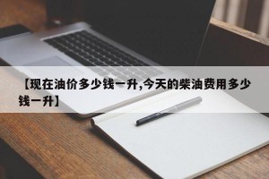 【现在油价多少钱一升,今天的柴油费用多少钱一升】