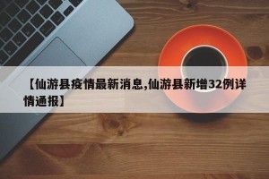 【仙游县疫情最新消息,仙游县新增32例详情通报】