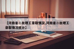 【河南省二批理工录取情况,河南省二批理工录取情况统计】