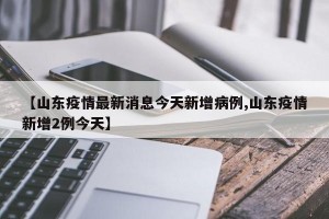 【山东疫情最新消息今天新增病例,山东疫情新增2例今天】