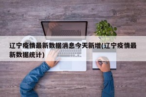 辽宁疫情最新数据消息今天新增(辽宁疫情最新数据统计)