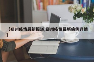 【郑州疫情最新报道,郑州疫情最新病例详情】