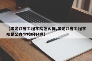 【黑龙江省工程学院怎么样,黑龙江省工程学院是公办学校吗好吗】