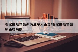 石家庄疫情最新消息今天新增/石家庄疫情最新新增病例